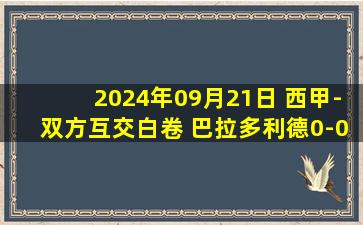 2024年09月21日 西甲-双方互交白卷 巴拉多利德0-0皇家社会